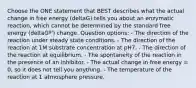 Choose the ONE statement that BEST describes what the actual change in free energy (deltaG) tells you about an enzymatic reaction, which cannot be determined by the standard free energy (deltaGº') change. Question options: - The direction of the reaction under steady state conditions. - The direction of the reaction at 1M substrate concentration at pH7. - The direction of the reaction at equilibrium. - The spontaneity of the reaction in the presence of an inhibitor. - The actual change in free energy = 0, so it does not tell you anything. - The temperature of the reaction at 1 atmosphere pressure.