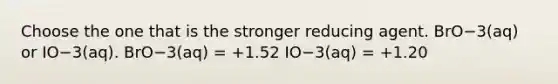 Choose the one that is the stronger reducing agent. BrO−3(aq) or IO−3(aq). BrO−3(aq) = +1.52 IO−3(aq) = +1.20