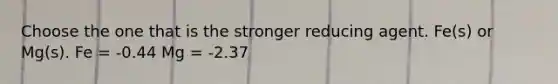 Choose the one that is the stronger reducing agent. Fe(s) or Mg(s). Fe = -0.44 Mg = -2.37