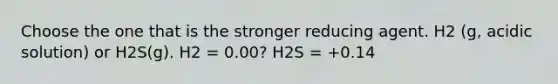 Choose the one that is the stronger reducing agent. H2 (g, acidic solution) or H2S(g). H2 = 0.00? H2S = +0.14