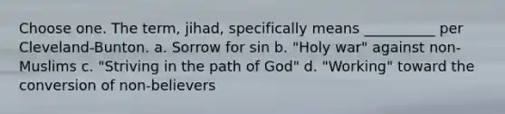 Choose one. The term, jihad, specifically means __________ per Cleveland-Bunton. a. Sorrow for sin b. "Holy war" against non-Muslims c. "Striving in the path of God" d. "Working" toward the conversion of non-believers