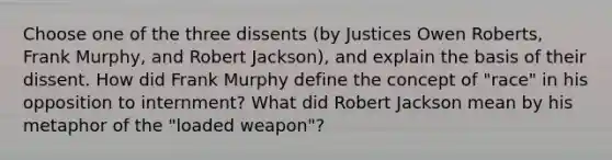 Choose one of the three dissents (by Justices Owen Roberts, Frank Murphy, and Robert Jackson), and explain the basis of their dissent. How did Frank Murphy define the concept of "race" in his opposition to internment? What did Robert Jackson mean by his metaphor of the "loaded weapon"?