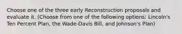 Choose one of the three early Reconstruction proposals and evaluate it. (Choose from one of the following options: Lincoln's Ten Percent Plan, the Wade-Davis Bill, and Johnson's Plan)