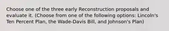 Choose one of the three early Reconstruction proposals and evaluate it. (Choose from one of the following options: Lincoln's Ten Percent Plan, the Wade-Davis Bill, and Johnson's Plan)