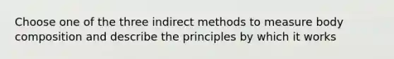 Choose one of the three indirect methods to measure body composition and describe the principles by which it works