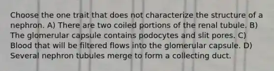 Choose the one trait that does not characterize the structure of a nephron. A) There are two coiled portions of the renal tubule. B) The glomerular capsule contains podocytes and slit pores. C) Blood that will be filtered flows into the glomerular capsule. D) Several nephron tubules merge to form a collecting duct.