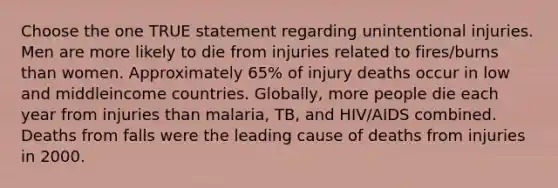 Choose the one TRUE statement regarding unintentional injuries. Men are more likely to die from injuries related to fires/burns than women. Approximately 65% of injury deaths occur in low and middleincome countries. Globally, more people die each year from injuries than malaria, TB, and HIV/AIDS combined. Deaths from falls were the leading cause of deaths from injuries in 2000.