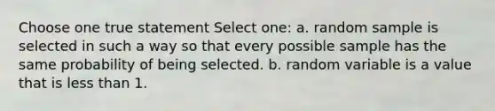 Choose one true statement Select one: a. random sample is selected in such a way so that every possible sample has the same probability of being selected. b. random variable is a value that is less than 1.