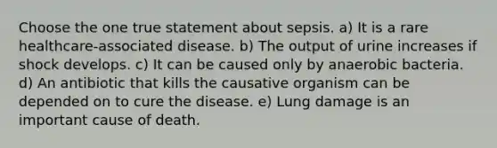 Choose the one true statement about sepsis. a) It is a rare healthcare-associated disease. b) The output of urine increases if shock develops. c) It can be caused only by anaerobic bacteria. d) An antibiotic that kills the causative organism can be depended on to cure the disease. e) Lung damage is an important cause of death.