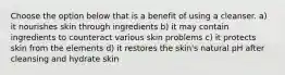 Choose the option below that is a benefit of using a cleanser. a) it nourishes skin through ingredients b) it may contain ingredients to counteract various skin problems c) it protects skin from the elements d) it restores the skin's natural pH after cleansing and hydrate skin