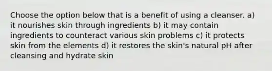 Choose the option below that is a benefit of using a cleanser. a) it nourishes skin through ingredients b) it may contain ingredients to counteract various skin problems c) it protects skin from the elements d) it restores the skin's natural pH after cleansing and hydrate skin