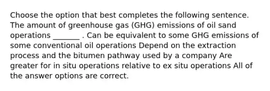 Choose the option that best completes the following sentence. The amount of greenhouse gas (GHG) emissions of oil sand operations _______ . Can be equivalent to some GHG emissions of some conventional oil operations Depend on the extraction process and the bitumen pathway used by a company Are greater for in situ operations relative to ex situ operations All of the answer options are correct.