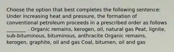 Choose the option that best completes the following sentence: Under increasing heat and pressure, the formation of conventional petroleum proceeds in a prescribed order as follows ________ . Organic remains, kerogen, oil, natural gas Peat, lignite, sub-bituminous, bituminous, anthracite Organic remains, kerogen, graphite, oil and gas Coal, bitumen, oil and gas