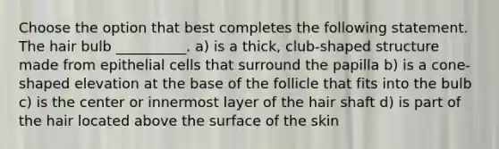 Choose the option that best completes the following statement. The hair bulb __________. a) is a thick, club-shaped structure made from epithelial cells that surround the papilla b) is a cone-shaped elevation at the base of the follicle that fits into the bulb c) is the center or innermost layer of the hair shaft d) is part of the hair located above the surface of the skin