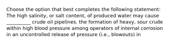 Choose the option that best completes the following statement: The high salinity, or salt content, of produced water may cause __________ crude oil pipelines. the formation of heavy, sour crude within high blood pressure among operators of internal corrosion in an uncontrolled release of pressure (i.e., blowouts) in