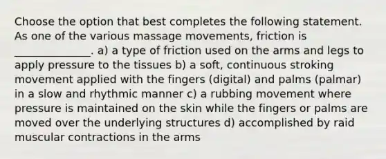 Choose the option that best completes the following statement. As one of the various massage movements, friction is ______________. a) a type of friction used on the arms and legs to apply pressure to the tissues b) a soft, continuous stroking movement applied with the fingers (digital) and palms (palmar) in a slow and rhythmic manner c) a rubbing movement where pressure is maintained on the skin while the fingers or palms are moved over the underlying structures d) accomplished by raid muscular contractions in the arms