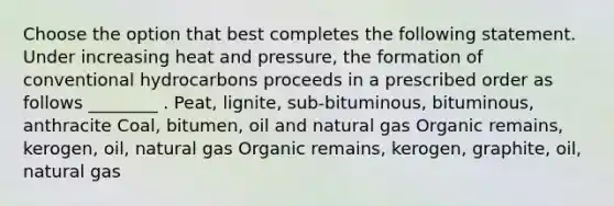 Choose the option that best completes the following statement. Under increasing heat and pressure, the formation of conventional hydrocarbons proceeds in a prescribed order as follows ________ . Peat, lignite, sub-bituminous, bituminous, anthracite Coal, bitumen, oil and natural gas Organic remains, kerogen, oil, natural gas Organic remains, kerogen, graphite, oil, natural gas