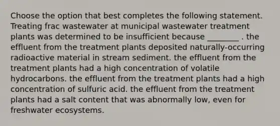 Choose the option that best completes the following statement. Treating frac wastewater at municipal wastewater treatment plants was determined to be insufficient because ________ . the effluent from the treatment plants deposited naturally-occurring radioactive material in stream sediment. the effluent from the treatment plants had a high concentration of volatile hydrocarbons. the effluent from the treatment plants had a high concentration of sulfuric acid. the effluent from the treatment plants had a salt content that was abnormally low, even for freshwater ecosystems.