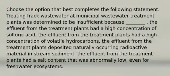 Choose the option that best completes the following statement. Treating frack wastewater at municipal wastewater treatment plants was determined to be insufficient because ________ . the effluent from the treatment plants had a high concentration of sulfuric acid. the effluent from the treatment plants had a high concentration of volatile hydrocarbons. the effluent from the treatment plants deposited naturally-occurring radioactive material in stream sediment. the effluent from the treatment plants had a salt content that was abnormally low, even for freshwater ecosystems.