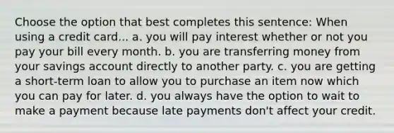 Choose the option that best completes this sentence: When using a credit card... a. you will pay interest whether or not you pay your bill every month. b. you are transferring money from your savings account directly to another party. c. you are getting a short-term loan to allow you to purchase an item now which you can pay for later. d. you always have the option to wait to make a payment because late payments don't affect your credit.