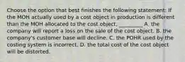 Choose the option that best finishes the following​ statement: If the MOH actually used by a cost object in production is different than the MOH allocated to the cost​ object, _________ A. the company will report a loss on the sale of the cost object. B. the​ company's customer base will decline. C. the POHR used by the costing system is incorrect. D. the total cost of the cost object will be distorted.