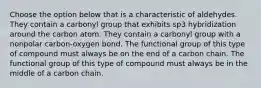 Choose the option below that is a characteristic of aldehydes. They contain a carbonyl group that exhibits sp3 hybridization around the carbon atom. They contain a carbonyl group with a nonpolar carbon-oxygen bond. The functional group of this type of compound must always be on the end of a carbon chain. The functional group of this type of compound must always be in the middle of a carbon chain.