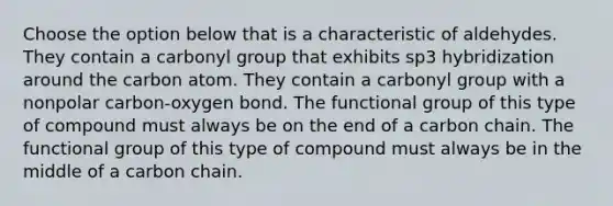 Choose the option below that is a characteristic of aldehydes. They contain a carbonyl group that exhibits sp3 hybridization around the carbon atom. They contain a carbonyl group with a nonpolar carbon-oxygen bond. The functional group of this type of compound must always be on the end of a carbon chain. The functional group of this type of compound must always be in the middle of a carbon chain.