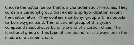 Choose the option below that is a characteristic of ketones. They contain a carbonyl group that exhibits sp hybridization around the carbon atom. They contain a carbonyl group with a nonpolar carbon-oxygen bond. The functional group of this type of compound must always be on the end of a carbon chain. The functional group of this type of compound must always be in the middle of a carbon chain.