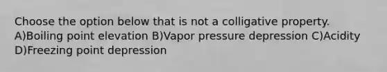 Choose the option below that is not a colligative property. A)Boiling point elevation B)Vapor pressure depression C)Acidity D)Freezing point depression