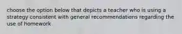 choose the option below that depicts a teacher who is using a strategy consistent with general recommendations regarding the use of homework