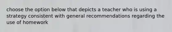 choose the option below that depicts a teacher who is using a strategy consistent with general recommendations regarding the use of homework