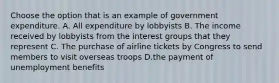 Choose the option that is an example of government expenditure. A. All expenditure by lobbyists B. The income received by lobbyists from the interest groups that they represent C. The purchase of airline tickets by Congress to send members to visit overseas troops D.the payment of unemployment benefits