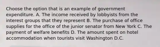 Choose the option that is an example of government expenditure. A. The income received by lobbyists from the interest groups that they represent B. The purchase of office supplies for the office of the junior senator from New York C. The payment of welfare benefits D. The amount spent on hotel accommodation when tourists visit Washington D.C.