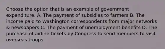 Choose the option that is an example of government expenditure. A. The payment of subsidies to farmers B. The income paid to Washington correspondents from major networks & newspapers C. The payment of unemployment benefits D. The purchase of airline tickets by Congress to send members to visit overseas troops