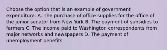 Choose the option that is an example of government expenditure. A. The purchase of office supplies for the office of the junior senator from New York B. The payment of subsidies to farmers C. The income paid to Washington correspondents from major networks and newspapers D. The payment of unemployment benefits