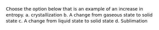 Choose the option below that is an example of an increase in entropy. a. crystallization b. A change from gaseous state to solid state c. A change from liquid state to solid state d. Sublimation