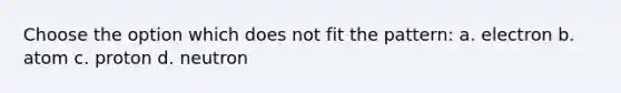 Choose the option which does not fit the pattern: a. electron b. atom c. proton d. neutron