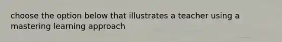 choose the option below that illustrates a teacher using a mastering learning approach