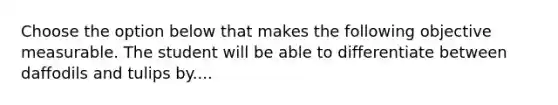 Choose the option below that makes the following objective measurable. The student will be able to differentiate between daffodils and tulips by....