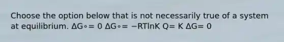 Choose the option below that is not necessarily true of a system at equilibrium. ΔG∘= 0 ΔG∘= −RTlnK Q= K ΔG= 0