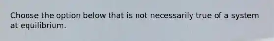 Choose the option below that is not necessarily true of a system at equilibrium.