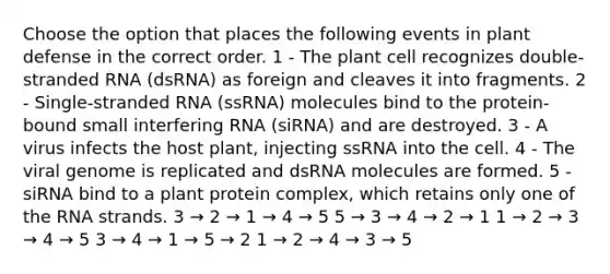 Choose the option that places the following events in plant defense in the correct order. 1 - The plant cell recognizes double-stranded RNA (dsRNA) as foreign and cleaves it into fragments. 2 - Single-stranded RNA (ssRNA) molecules bind to the protein-bound small interfering RNA (siRNA) and are destroyed. 3 - A virus infects the host plant, injecting ssRNA into the cell. 4 - The viral genome is replicated and dsRNA molecules are formed. 5 - siRNA bind to a plant protein complex, which retains only one of the RNA strands. 3 → 2 → 1 → 4 → 5 5 → 3 → 4 → 2 → 1 1 → 2 → 3 → 4 → 5 3 → 4 → 1 → 5 → 2 1 → 2 → 4 → 3 → 5