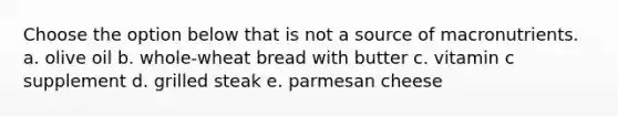 Choose the option below that is not a source of macronutrients. a. olive oil b. whole-wheat bread with butter c. vitamin c supplement d. grilled steak e. parmesan cheese