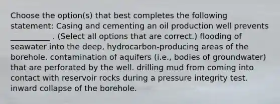 Choose the option(s) that best completes the following statement: Casing and cementing an oil production well prevents __________ . (Select all options that are correct.) flooding of seawater into the deep, hydrocarbon-producing areas of the borehole. contamination of aquifers (i.e., bodies of groundwater) that are perforated by the well. drilling mud from coming into contact with reservoir rocks during a pressure integrity test. inward collapse of the borehole.