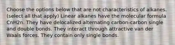 Choose the options below that are not characteristics of alkanes. (select all that apply) Linear alkanes have the molecular formula CnH2n. They have delocalized alternating carbon-carbon single and double bonds. They interact through attractive van der Waals forces. They contain only single bonds.