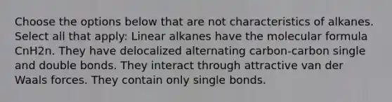 Choose the options below that are not characteristics of alkanes. Select all that apply: Linear alkanes have the molecular formula CnH2n. They have delocalized alternating carbon-carbon single and double bonds. They interact through attractive van der Waals forces. They contain only single bonds.