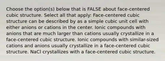 Choose the option(s) below that is FALSE about face-centered cubic structure. Select all that apply: Face-centered cubic structure can be described by as a simple cubic unit cell with either anions or cations in the center. Ionic compounds with anions that are much larger than cations usually crystallize in a face-centered cubic structure. Ionic compounds with similar-sized cations and anions usually crystallize in a face-centered cubic structure. NaCl crystallizes with a face-centered cubic structure.