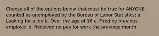 Choose all of the options below that must be true for ANYONE counted as unemployed by the Bureau of Labor Statistics: a. Looking for a job b. Over the age of 16 c. Fired by previous employer d. Received no pay for work the previous month