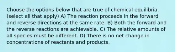 Choose the options below that are true of chemical equilibria. (select all that apply) A) The reaction proceeds in the forward and reverse directions at the same rate. B) Both the forward and the reverse reactions are achievable. C) The relative amounts of all species must be different. D) There is no net change in concentrations of reactants and products.