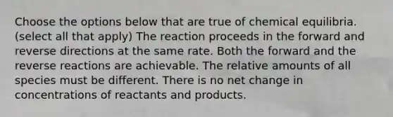 Choose the options below that are true of chemical equilibria. (select all that apply) The reaction proceeds in the forward and reverse directions at the same rate. Both the forward and the reverse reactions are achievable. The relative amounts of all species must be different. There is no net change in concentrations of reactants and products.